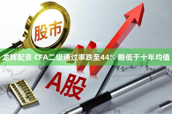龙辉配资 CFA二级通过率跌至44% 略低于十年均值