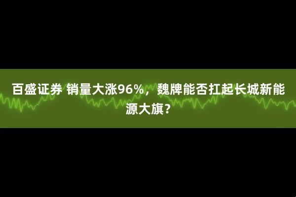 百盛证券 销量大涨96%，魏牌能否扛起长城新能源大旗？