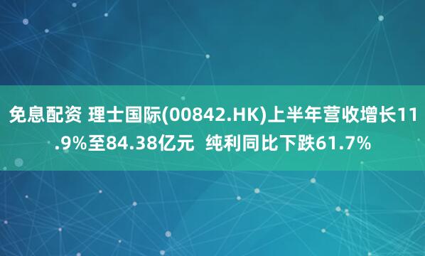 免息配资 理士国际(00842.HK)上半年营收增长11.9%至84.38亿元  纯利同比下跌61.7%
