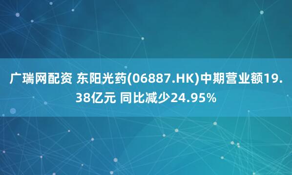 广瑞网配资 东阳光药(06887.HK)中期营业额19.38亿元 同比减少24.95%