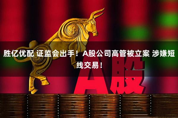 胜亿优配 证监会出手！A股公司高管被立案 涉嫌短线交易！