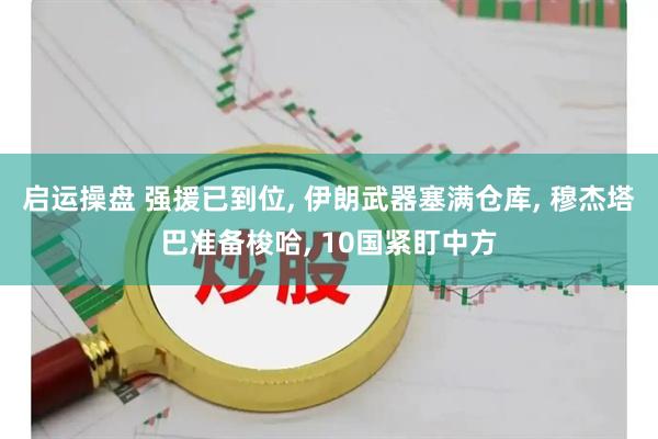 启运操盘 强援已到位, 伊朗武器塞满仓库, 穆杰塔巴准备梭哈, 10国紧盯中方