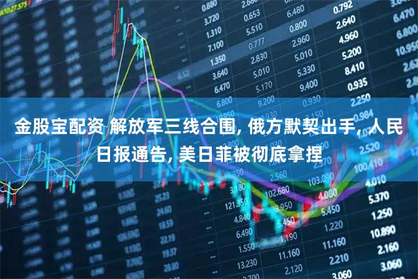 金股宝配资 解放军三线合围, 俄方默契出手, 人民日报通告, 美日菲被彻底拿捏